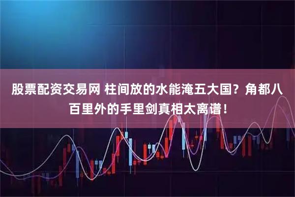 股票配资交易网 柱间放的水能淹五大国？角都八百里外的手里剑真相太离谱！