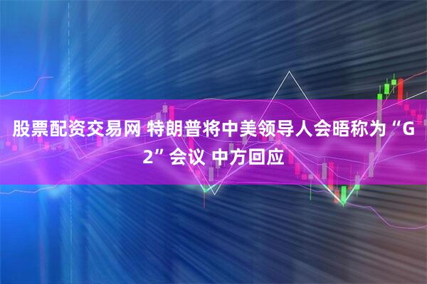 股票配资交易网 特朗普将中美领导人会晤称为“G2”会议 中方回应