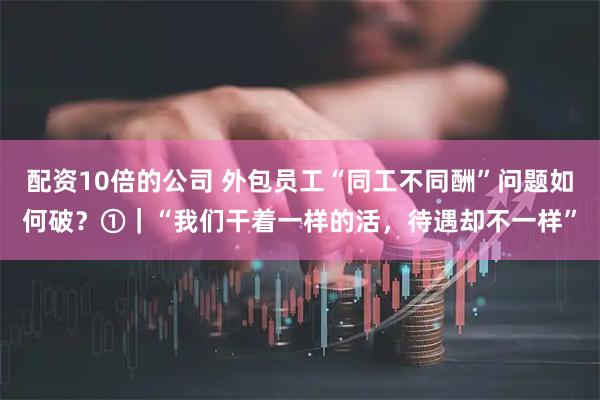 配资10倍的公司 外包员工“同工不同酬”问题如何破？①｜“我们干着一样的活，待遇却不一样”