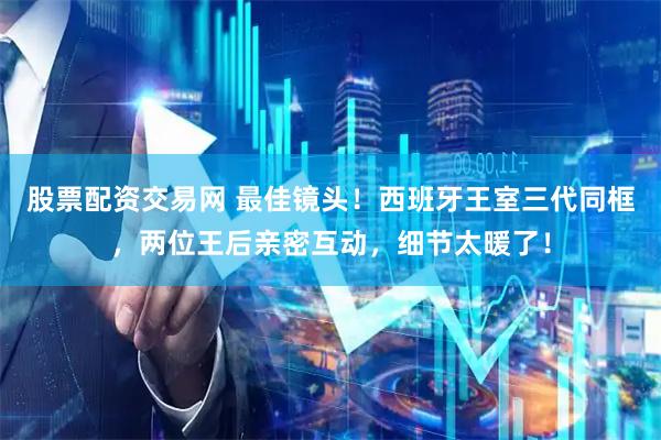 股票配资交易网 最佳镜头！西班牙王室三代同框，两位王后亲密互动，细节太暖了！