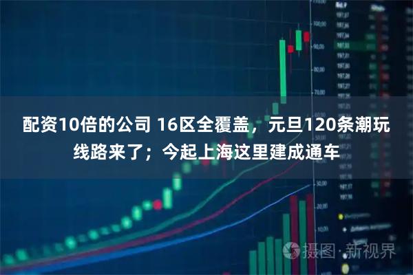 配资10倍的公司 16区全覆盖，元旦120条潮玩线路来了；今起上海这里建成通车