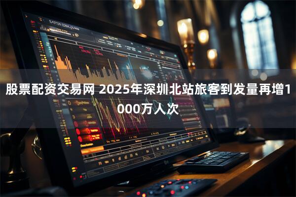 股票配资交易网 2025年深圳北站旅客到发量再增1000万人次