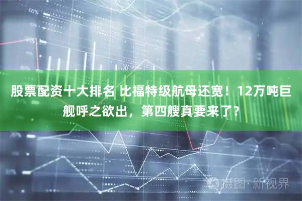 股票配资十大排名 比福特级航母还宽！12万吨巨舰呼之欲出，第四艘真要来了？