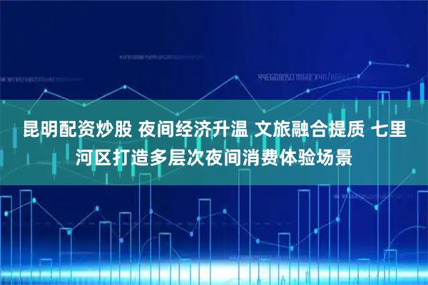 昆明配资炒股 夜间经济升温 文旅融合提质 七里河区打造多层次夜间消费体验场景