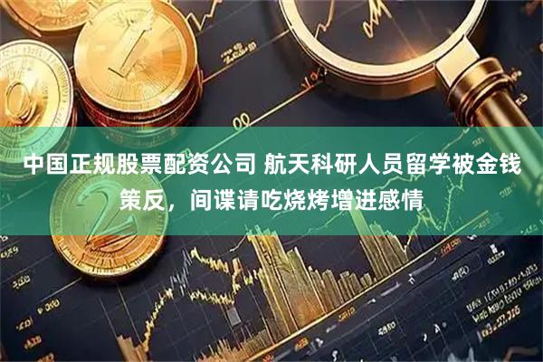 中国正规股票配资公司 航天科研人员留学被金钱策反，间谍请吃烧烤增进感情
