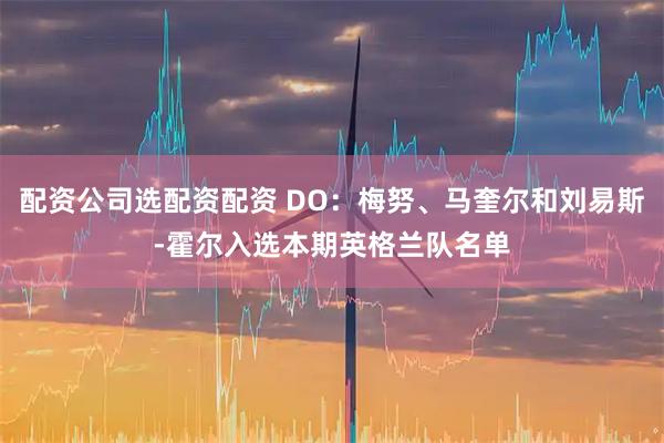 配资公司选配资配资 DO：梅努、马奎尔和刘易斯-霍尔入选本期英格兰队名单