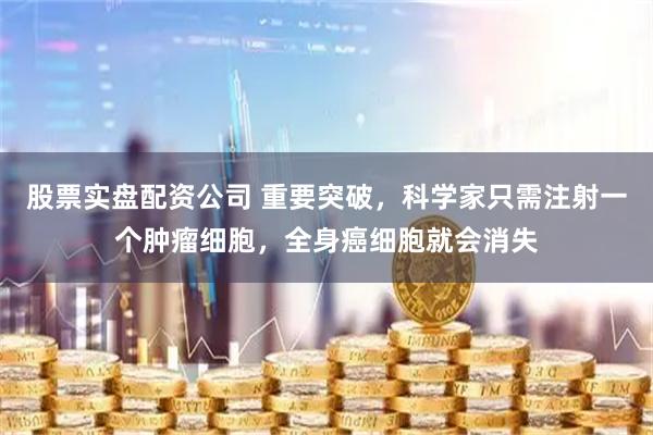 股票实盘配资公司 重要突破，科学家只需注射一个肿瘤细胞，全身癌细胞就会消失
