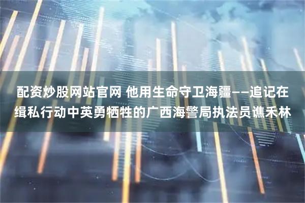 配资炒股网站官网 他用生命守卫海疆——追记在缉私行动中英勇牺牲的广西海警局执法员谯禾林
